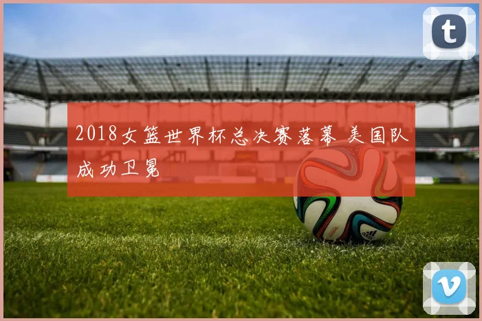 2018女篮世界杯总决赛落幕 美国队成功卫冕