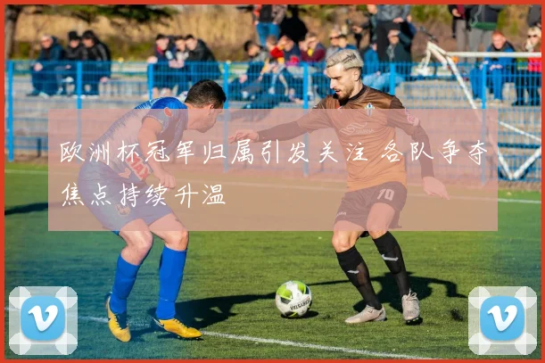 欧洲杯冠军归属引发关注 各队争夺焦点持续升温