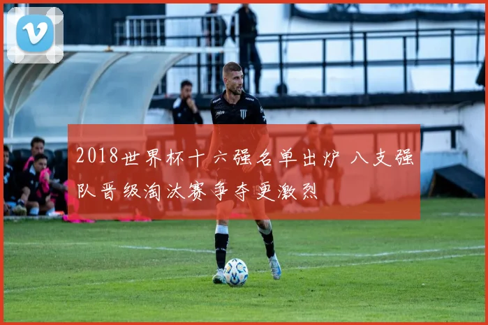 2018世界杯十六强名单出炉 八支强队晋级淘汰赛争夺更激烈