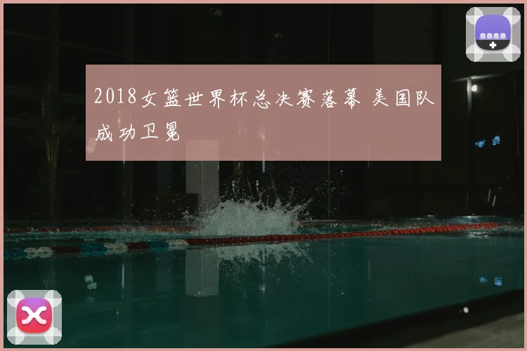 2018女篮世界杯总决赛落幕 美国队成功卫冕