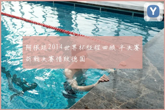 阿根廷2014世界杯征程回顾 半决赛折戟决赛惜败德国