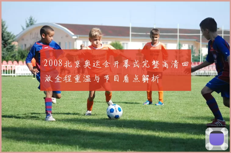 2008北京奥运会开幕式完整高清回放全程重温与节目看点解析