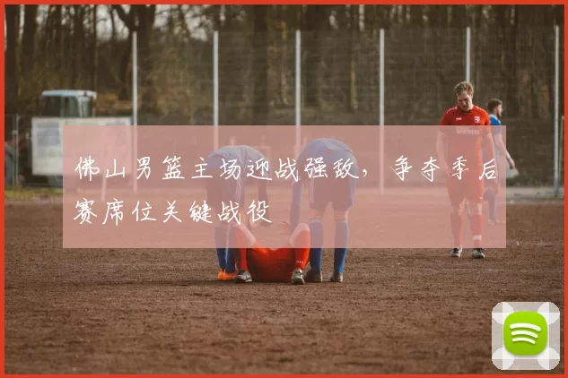 佛山男篮主场迎战强敌，争夺季后赛席位关键战役