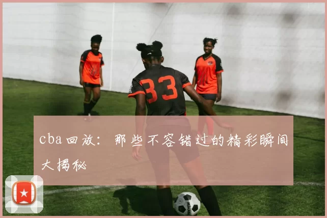 cba回放:那些不容错过的精彩瞬间大揭秘