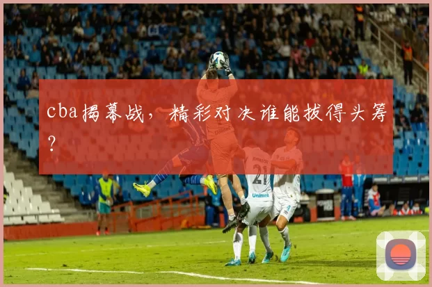 cba揭幕战，精彩对决谁能拔得头筹？