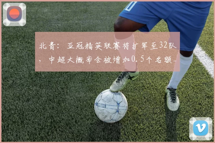 北青：亚冠精英联赛将扩军至32队，中超大概率会被增加0.5个名额_附加赛_赛季_亚足联