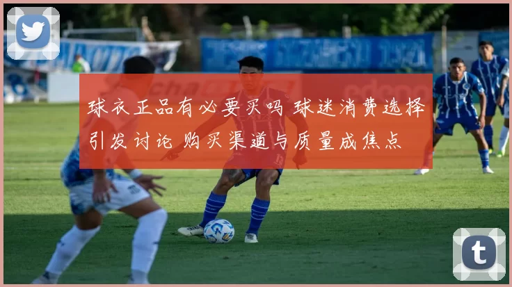 球衣正品有必要买吗 球迷消费选择引发讨论 购买渠道与质量成焦点