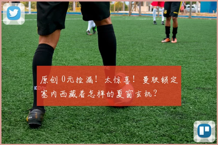 原创 0元捡漏！太惊喜！曼联锁定塞内西藏着怎样的夏窗玄机？