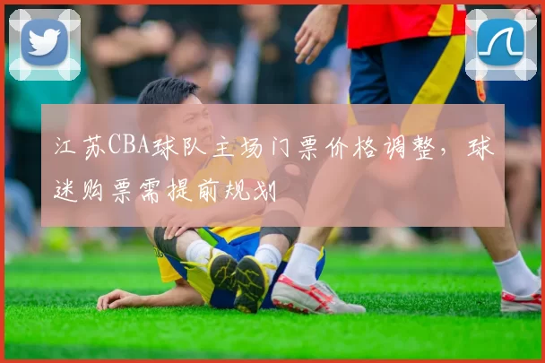江苏CBA球队主场门票价格调整，球迷购票需提前规划