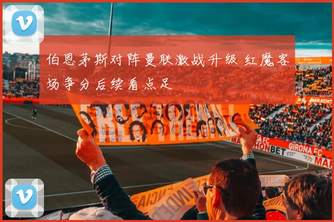 伯恩茅斯对阵曼联激战升级 红魔客场争分后续看点足