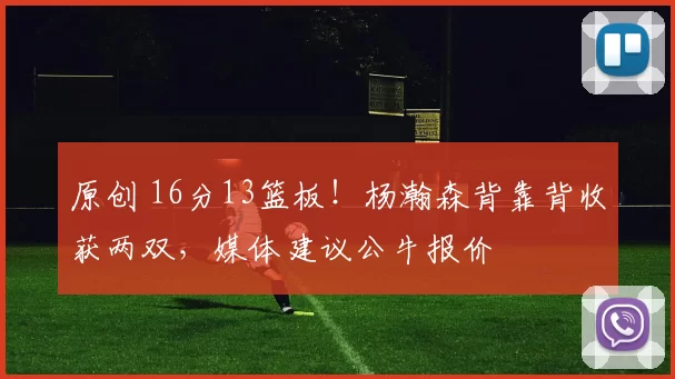 原创 16分13篮板！杨瀚森背靠背收获两双，媒体建议公牛报价