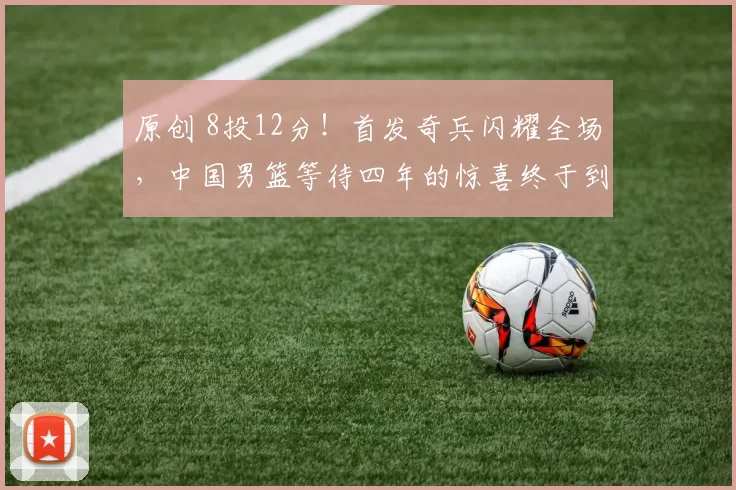 原创 8投12分！首发奇兵闪耀全场，中国男篮等待四年的惊喜终于到来