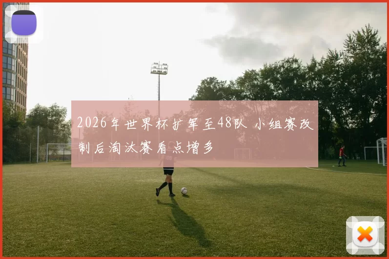 2026年世界杯扩军至48队 小组赛改制后淘汰赛看点增多