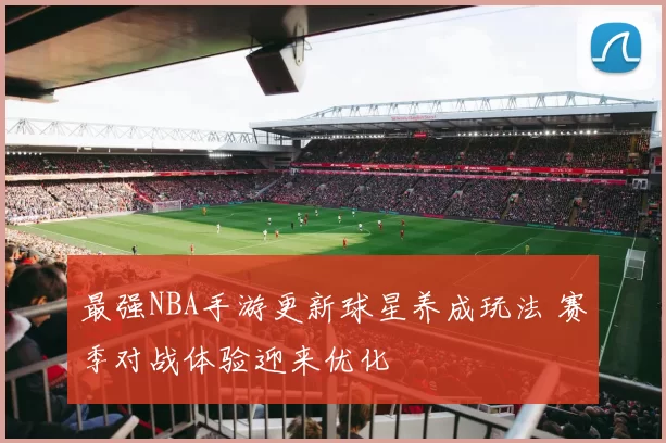 最强NBA手游更新球星养成玩法 赛季对战体验迎来优化