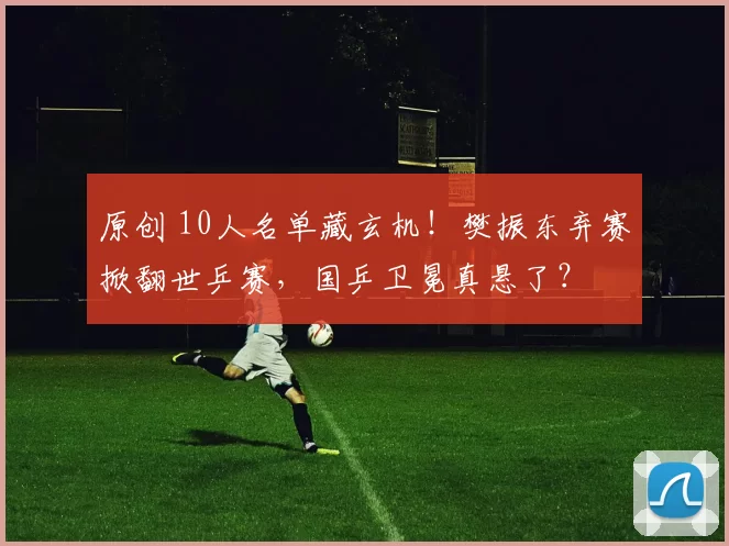 原创 10人名单藏玄机！樊振东弃赛掀翻世乒赛，国乒卫冕真悬了？
