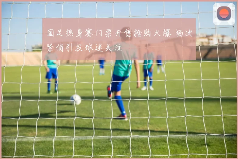 国足热身赛门票开售抢购火爆 场次紧俏引发球迷关注