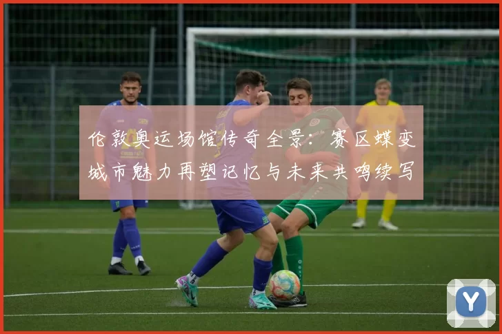 伦敦奥运场馆传奇全景：赛区蝶变城市魅力再塑记忆与未来共鸣续写