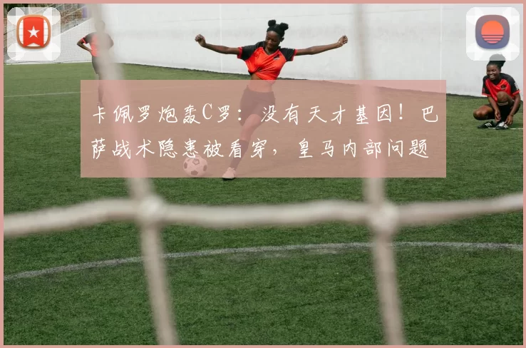 卡佩罗炮轰C罗：没有天才基因！巴萨战术隐患被看穿，皇马内部问题浮出水面