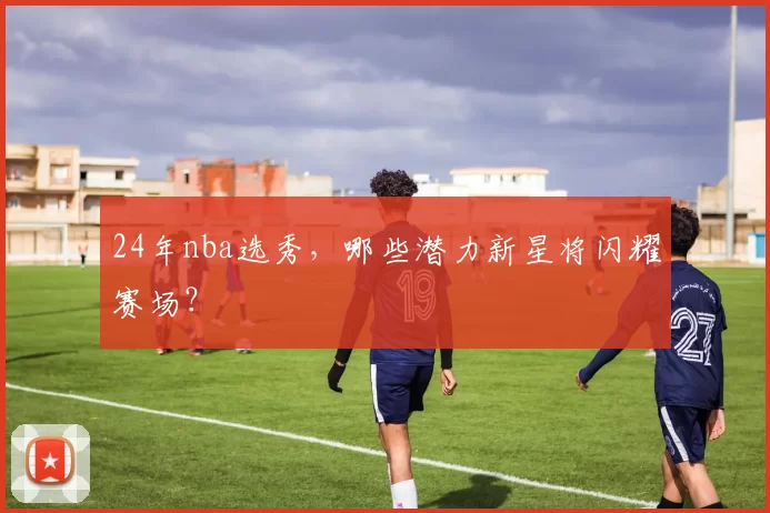 24年nba选秀，哪些潜力新星将闪耀赛场？