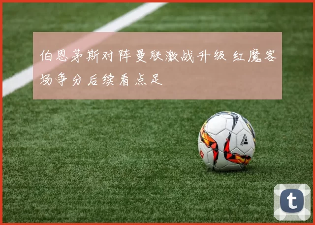 伯恩茅斯对阵曼联激战升级 红魔客场争分后续看点足