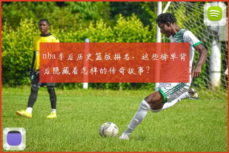 nba季后历史篮板排名,这些榜单背后隐藏着怎样的传奇故事?