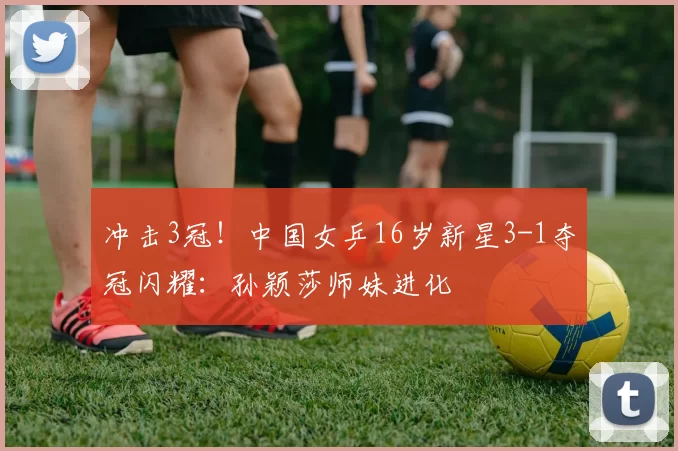 冲击3冠！中国女乒16岁新星3-1夺冠闪耀：孙颖莎师妹进化