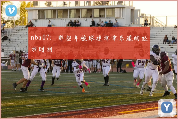 nba07：那些年被球迷津津乐道的经典时刻