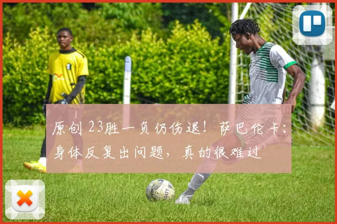 原创 23胜一负仍伤退！萨巴伦卡：身体反复出问题，真的很难过