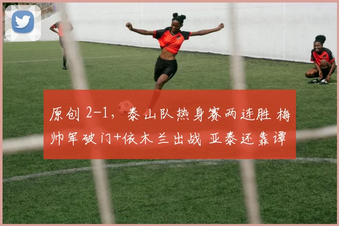 原创 2-1，泰山队热身赛两连胜 梅帅军破门+依木兰出战 亚泰还靠谭龙进球