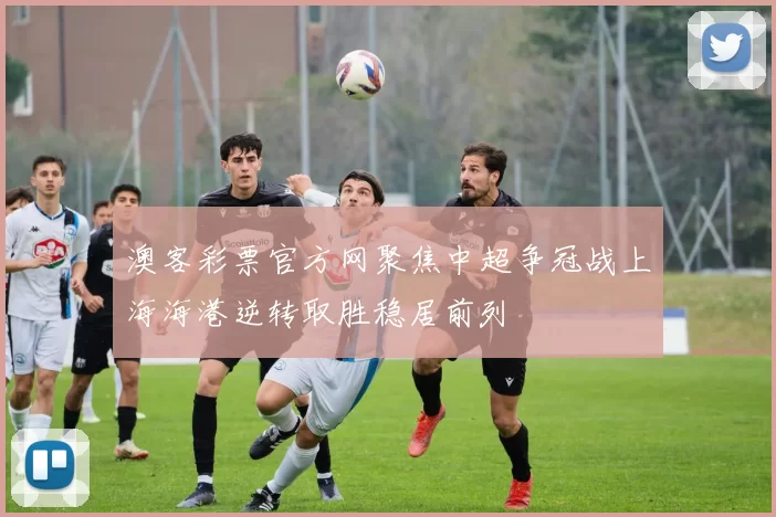 澳客彩票官方网聚焦中超争冠战上海海港逆转取胜稳居前列