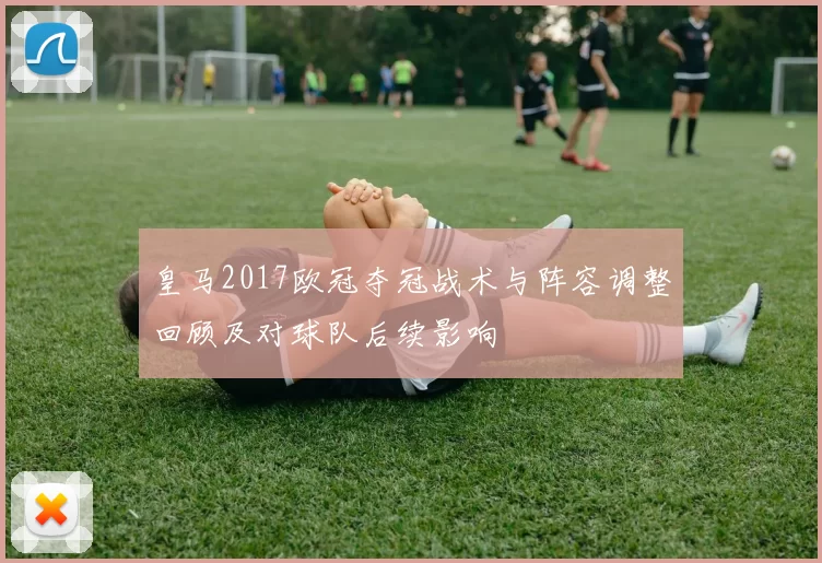 皇马2017欧冠夺冠战术与阵容调整回顾及对球队后续影响