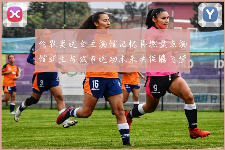 伦敦奥运会主场馆记忆再燃盘点场馆新生与城市运动未来共促腾飞梦