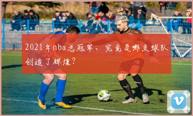 2021年nba总冠军，究竟是哪支球队创造了辉煌？
