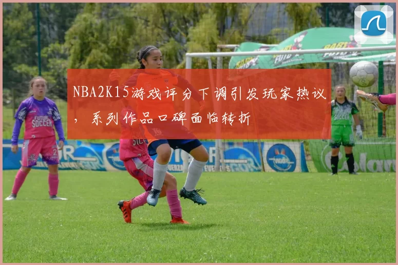 NBA2K15游戏评分下调引发玩家热议，系列作品口碑面临转折