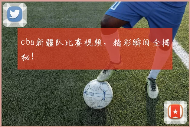 cba新疆队比赛视频，精彩瞬间全揭秘！