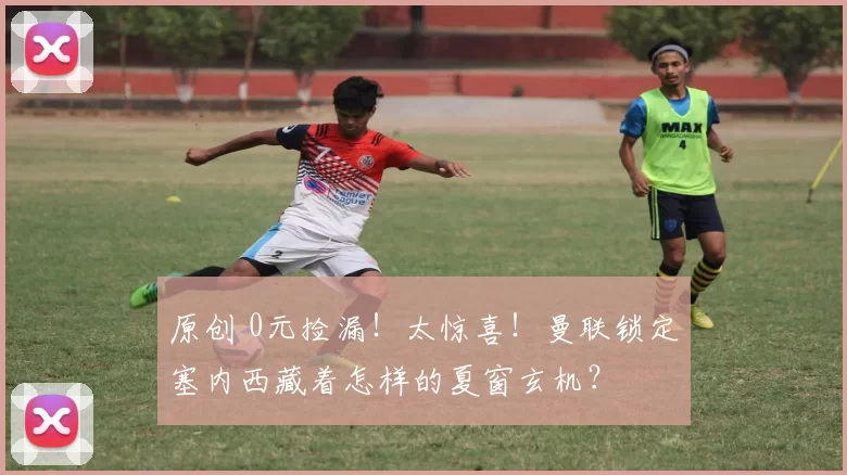 原创 0元捡漏！太惊喜！曼联锁定塞内西藏着怎样的夏窗玄机？