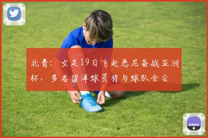 北青：女足19日飞赴悉尼备战亚洲杯，多名留洋球员将与球队会合