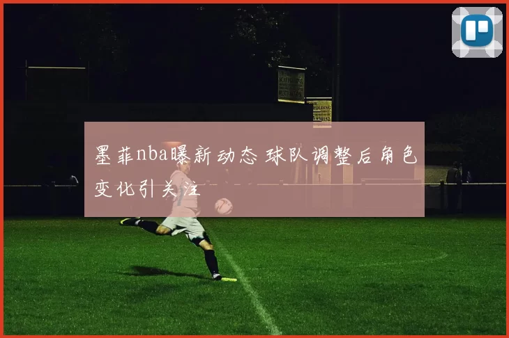 墨菲nba曝新动态 球队调整后角色变化引关注