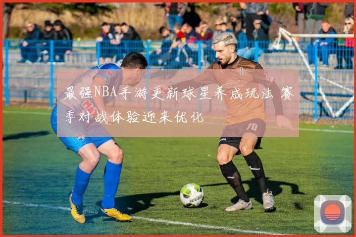 最强NBA手游更新球星养成玩法 赛季对战体验迎来优化