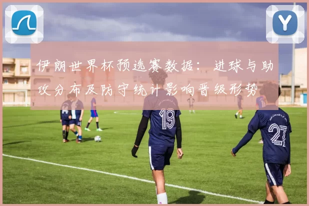 伊朗世界杯预选赛数据：进球与助攻分布及防守统计影响晋级形势