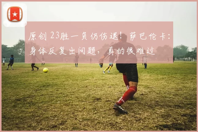原创 23胜一负仍伤退！萨巴伦卡：身体反复出问题，真的很难过