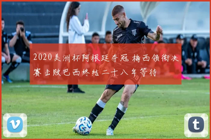2020美洲杯阿根廷夺冠 梅西领衔决赛击败巴西终结二十八年等待