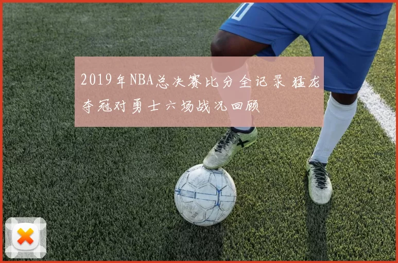 2019年NBA总决赛比分全记录 猛龙夺冠对勇士六场战况回顾