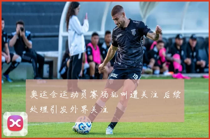 奥运会运动员赛场乱叫遭关注 后续处理引发外界关注