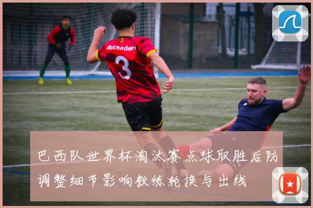 巴西队世界杯淘汰赛点球取胜后防调整细节影响教练轮换与出线