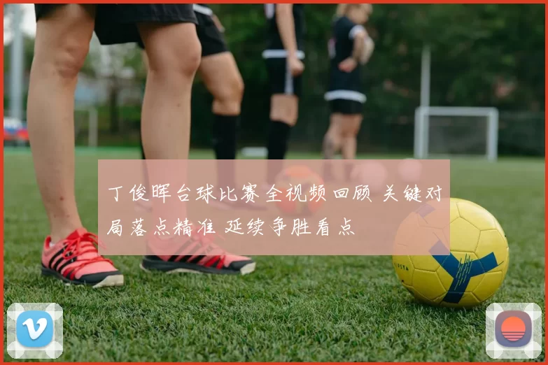 丁俊晖台球比赛全视频回顾 关键对局落点精准 延续争胜看点