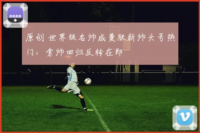 原创 世界级名帅成曼联新帅头号热门，索帅回归反转在即