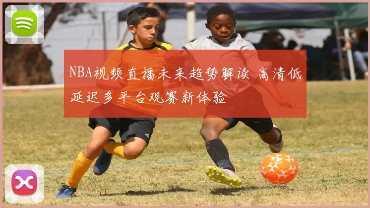 NBA视频直播未来趋势解读 高清低延迟多平台观赛新体验