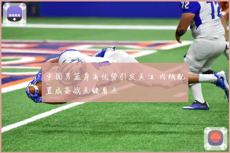 中国男篮身高优势引发关注 内线配置成备战关键看点
