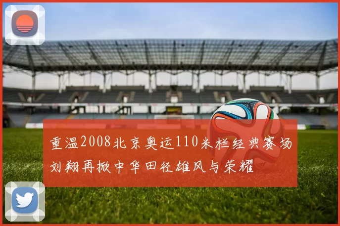 重温2008北京奥运110米栏经典赛场刘翔再掀中华田径雄风与荣耀
